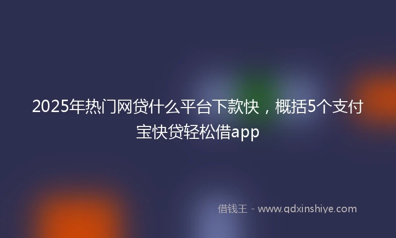 2025年热门网贷什么平台下款快，概括5个支付宝快贷轻松借app