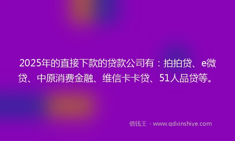 2025年的直接下款的贷款公司有：拍拍贷、e微贷、中原消费金融、维信卡卡贷、51人品贷等。