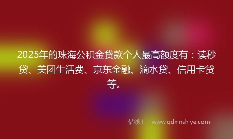 2025年的珠海公积金贷款个人最高额度有：读秒贷、美团生活费、京东金融、滴水贷、信用卡贷等。
