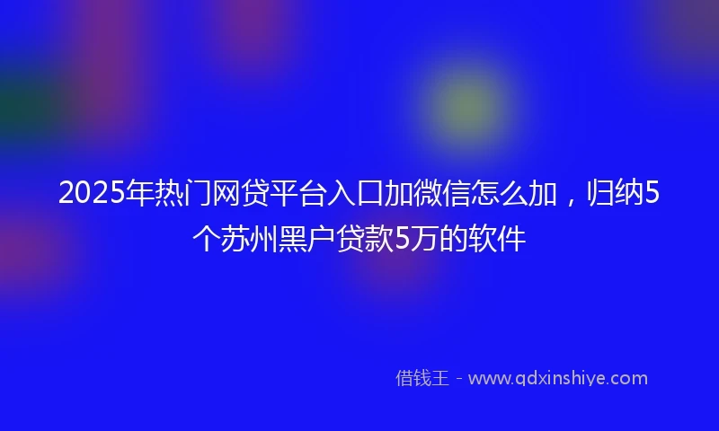2025年热门网贷平台入口加微信怎么加，归纳5个苏州黑户贷款5万的软件