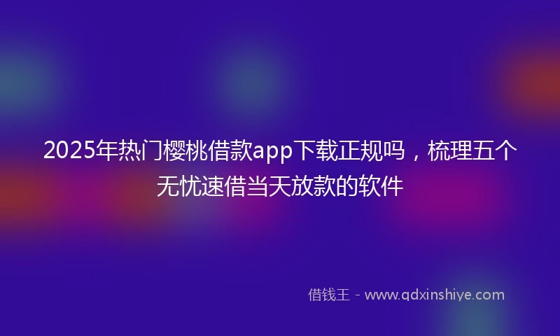2025年热门樱桃借款app下载正规吗，梳理五个无忧速借当天放款的软件
