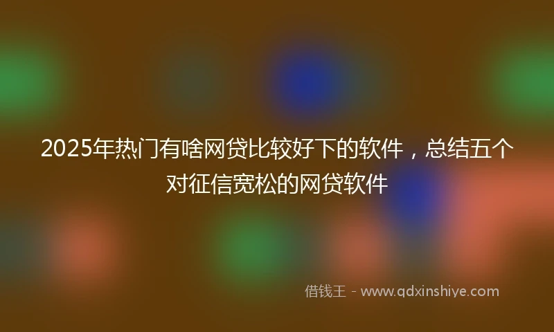 2025年热门有啥网贷比较好下的软件，总结五个对征信宽松的网贷软件