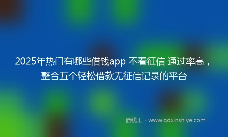 2025年热门有哪些借钱app 不看征信 通过率高，整合五个轻松借款无征信记录的平台