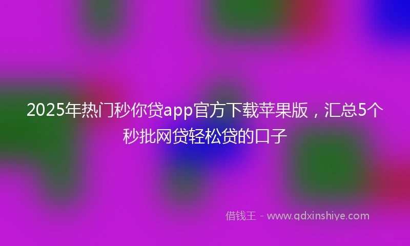 2025年热门秒你贷app官方下载苹果版，汇总5个秒批网贷轻松贷的口子