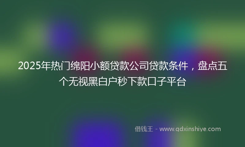 2025年热门绵阳小额贷款公司贷款条件，盘点五个无视黑白户秒下款口子平台