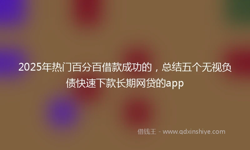 2025年热门百分百借款成功的，总结五个无视负债快速下款长期网贷的app