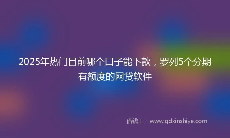 2025年热门目前哪个口子能下款，罗列5个分期有额度的网贷软件