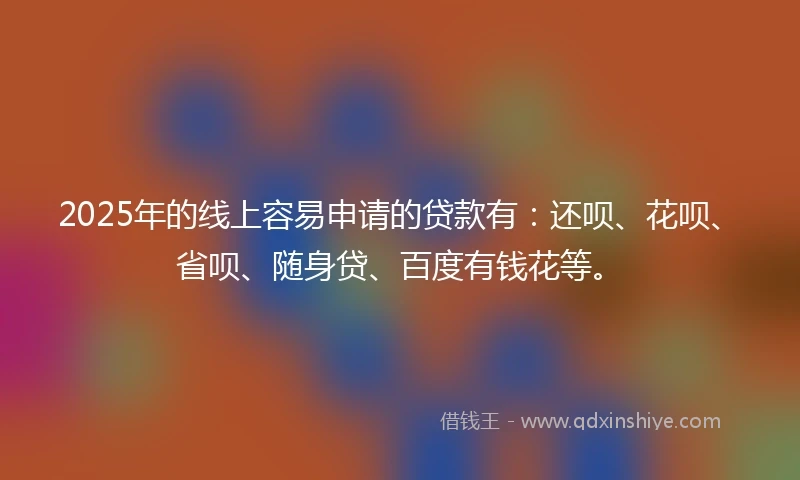 2025年的线上容易申请的贷款有：还呗、花呗、省呗、随身贷、百度有钱花等。