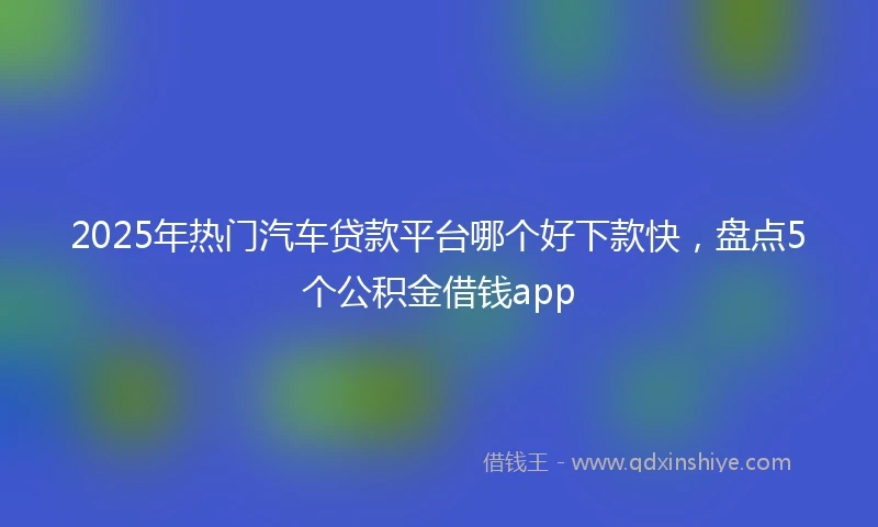 2025年热门汽车贷款平台哪个好下款快，盘点5个公积金借钱app