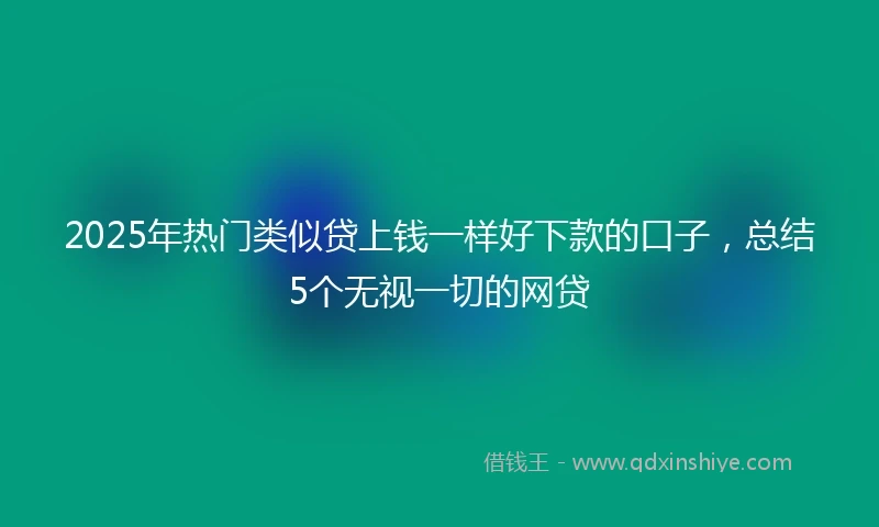 2025年热门类似贷上钱一样好下款的口子，总结5个无视一切的网贷