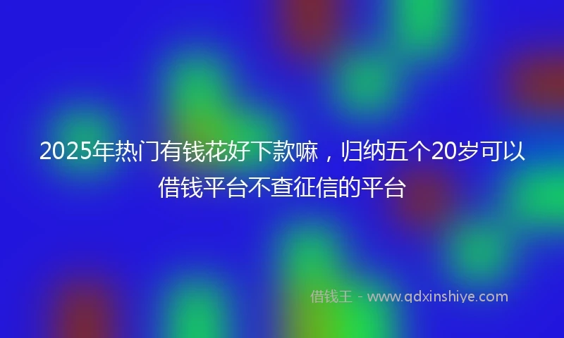 2025年热门有钱花好下款嘛，归纳五个20岁可以借钱平台不查征信的平台