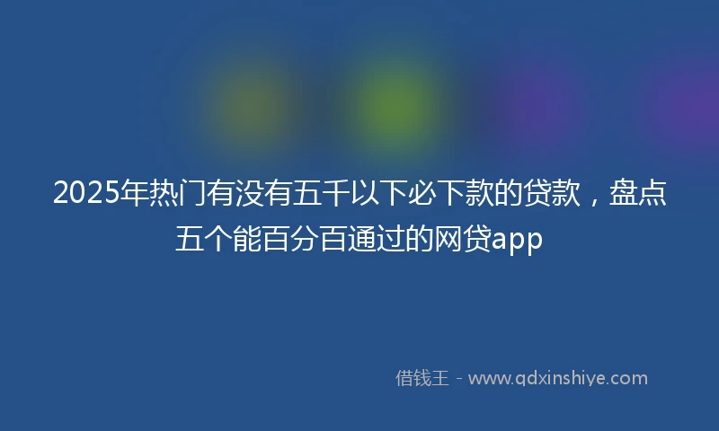 2025年热门有没有五千以下必下款的贷款，盘点五个能百分百通过的网贷app