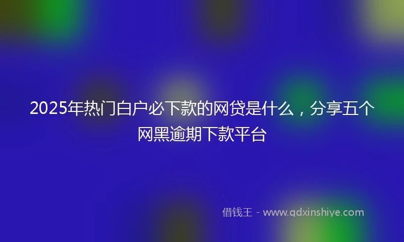 2025年热门白户必下款的网贷是什么，分享五个网黑逾期下款平台