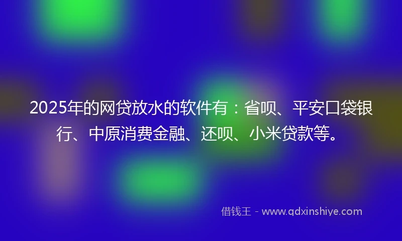 2025年的网贷放水的软件有：省呗、平安口袋银行、中原消费金融、还呗、小米贷款等。