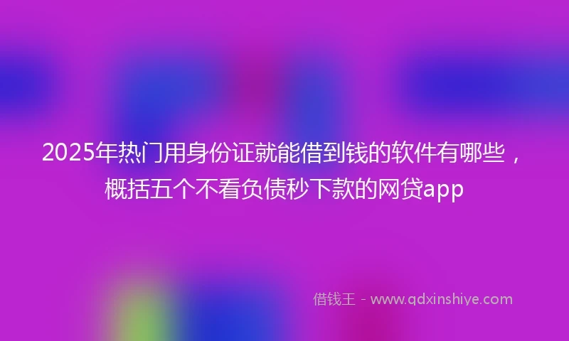 2025年热门用身份证就能借到钱的软件有哪些，概括五个不看负债秒下款的网贷app