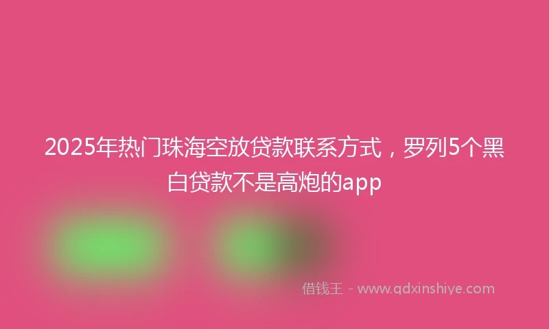 2025年热门珠海空放贷款联系方式，罗列5个黑白贷款不是高炮的app