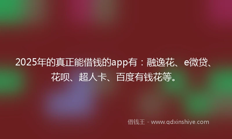 2025年的真正能借钱的app有：融逸花、e微贷、花呗、超人卡、百度有钱花等。