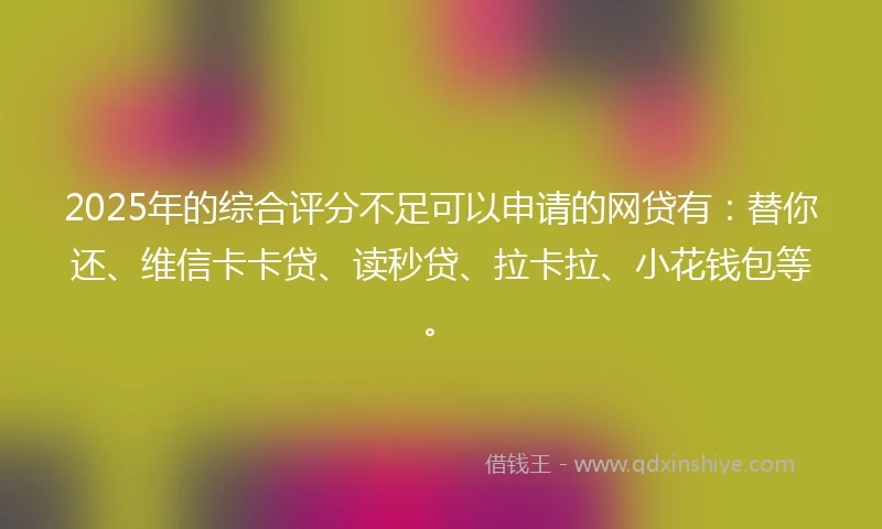 2025年的综合评分不足可以申请的网贷有：替你还、维信卡卡贷、读秒贷、拉卡拉、小花钱包等。