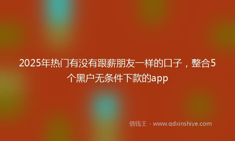 2025年热门有没有跟薪朋友一样的口子，整合5个黑户无条件下款的app