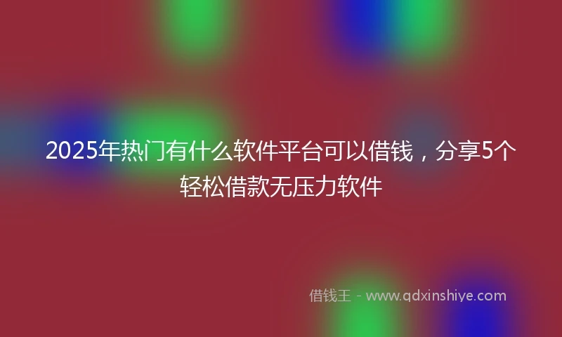 2025年热门有什么软件平台可以借钱，分享5个轻松借款无压力软件