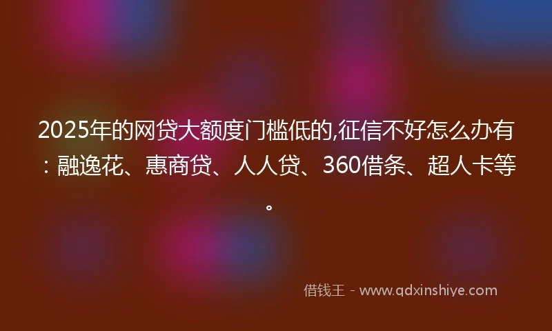 2025年的网贷大额度门槛低的,征信不好怎么办有：融逸花、惠商贷、人人贷、360借条、超人卡等。