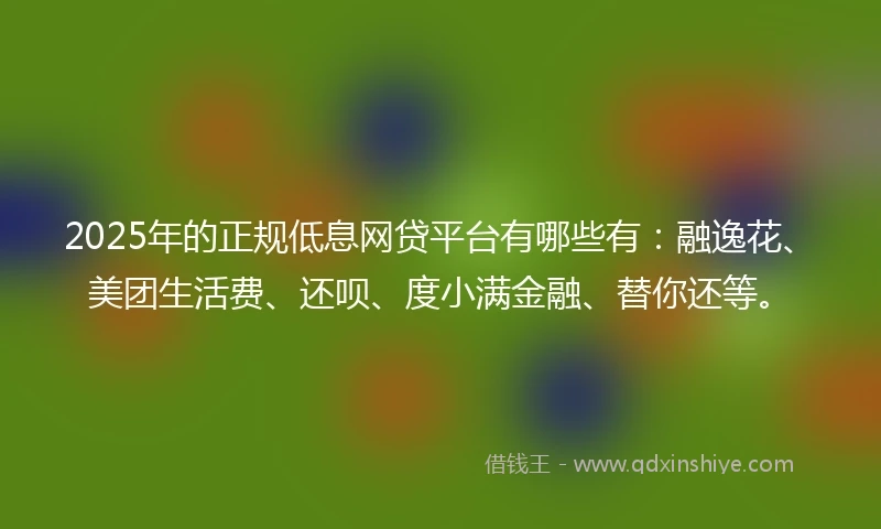 2025年的正规低息网贷平台有哪些有：融逸花、美团生活费、还呗、度小满金融、替你还等。