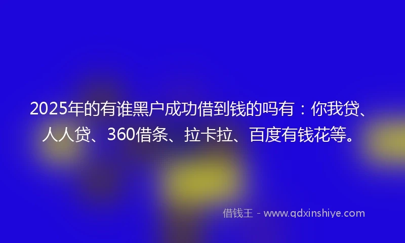 2025年的有谁黑户成功借到钱的吗有：你我贷、人人贷、360借条、拉卡拉、百度有钱花等。