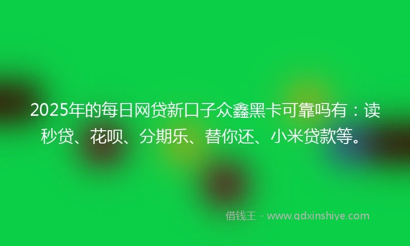 2025年的每日网贷新口子众鑫黑卡可靠吗有：读秒贷、花呗、分期乐、替你还、小米贷款等。