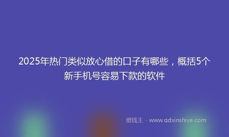 2025年热门类似放心借的口子有哪些，概括5个新手机号容易下款的软件
