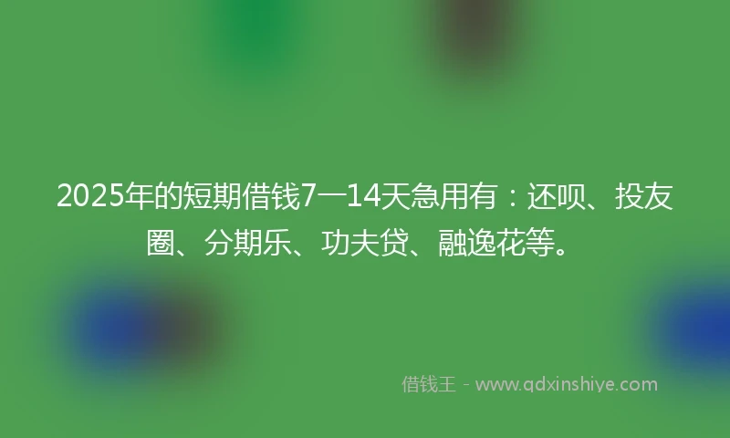 2025年的短期借钱7一14天急用有：还呗、投友圈、分期乐、功夫贷、融逸花等。