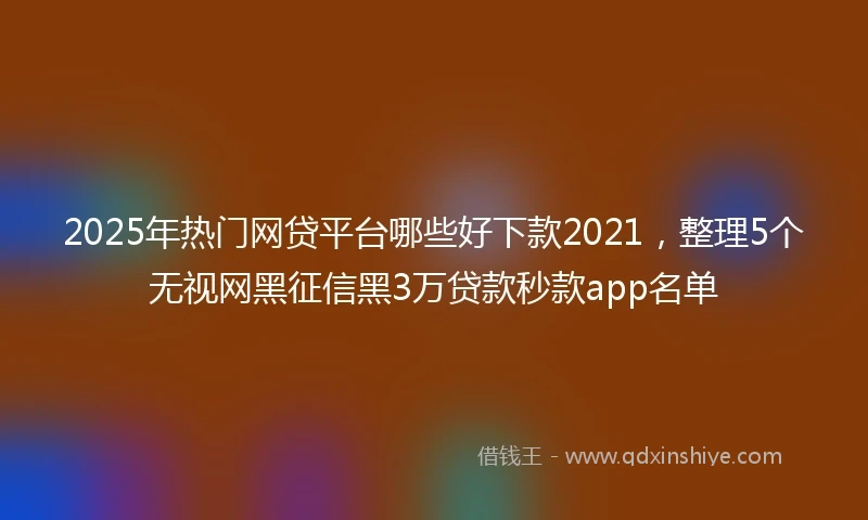 2025年热门网贷平台哪些好下款2021，整理5个无视网黑征信黑3万贷款秒款app名单