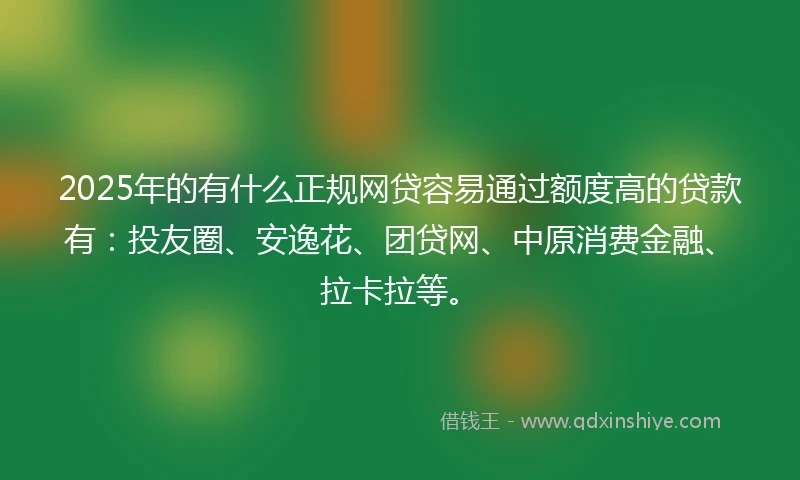 2025年的有什么正规网贷容易通过额度高的贷款有：投友圈、安逸花、团贷网、中原消费金融、拉卡拉等。