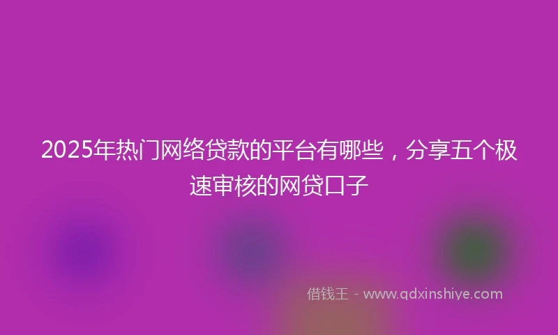 2025年热门网络贷款的平台有哪些，分享五个极速审核的网贷口子