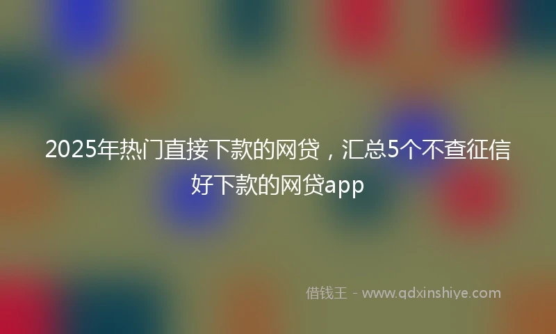 2025年热门直接下款的网贷，汇总5个不查征信好下款的网贷app