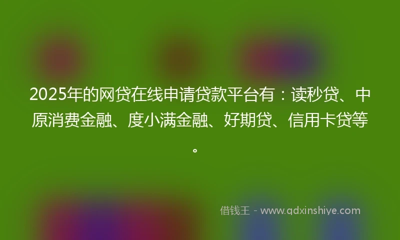 2025年的网贷在线申请贷款平台有：读秒贷、中原消费金融、度小满金融、好期贷、信用卡贷等。