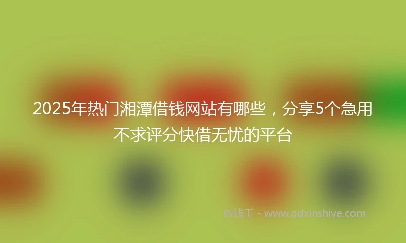 2025年热门湘潭借钱网站有哪些，分享5个急用不求评分快借无忧的平台
