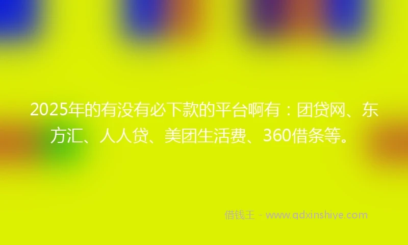 2025年的有没有必下款的平台啊有：团贷网、东方汇、人人贷、美团生活费、360借条等。