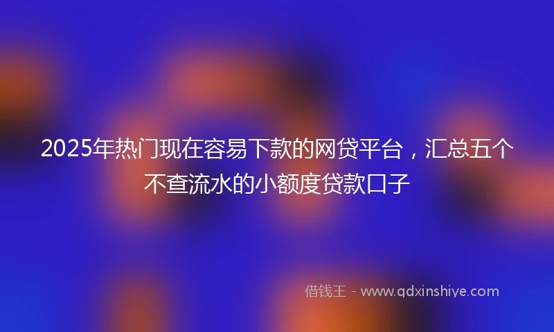 2025年热门现在容易下款的网贷平台，汇总五个不查流水的小额度贷款口子