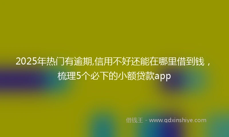 2025年热门有逾期,信用不好还能在哪里借到钱，梳理5个必下的小额贷款app