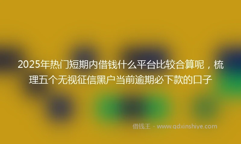 2025年热门短期内借钱什么平台比较合算呢，梳理五个无视征信黑户当前逾期必下款的口子