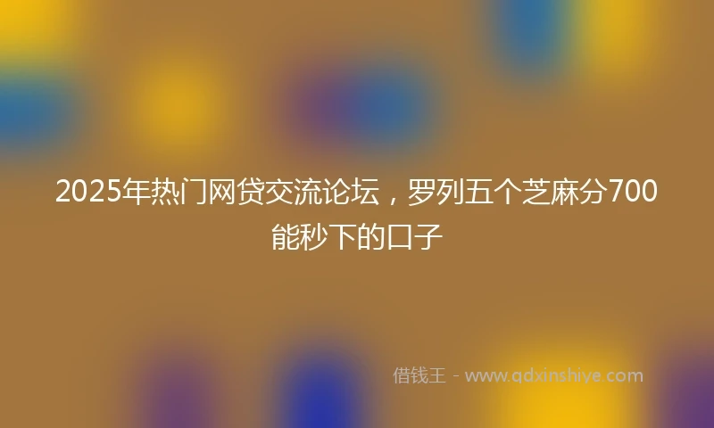 2025年热门网贷交流论坛，罗列五个芝麻分700能秒下的口子