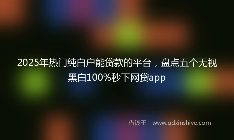 2025年热门纯白户能贷款的平台，盘点五个无视黑白100%秒下网贷app