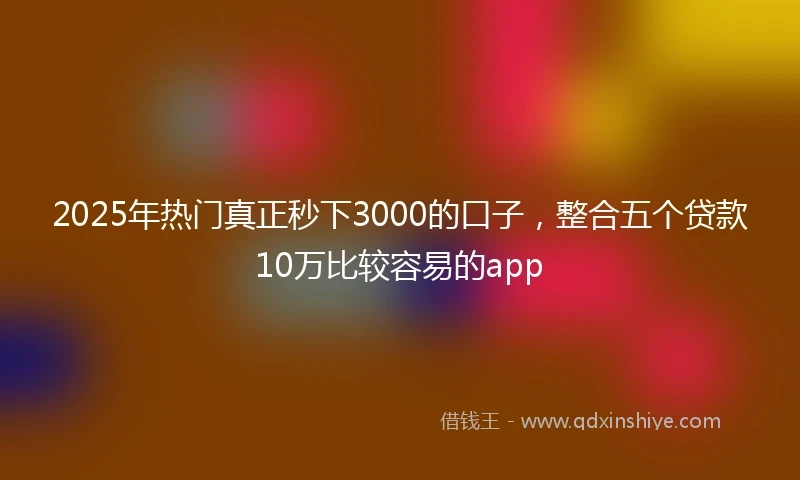 2025年热门真正秒下3000的口子，整合五个贷款10万比较容易的app