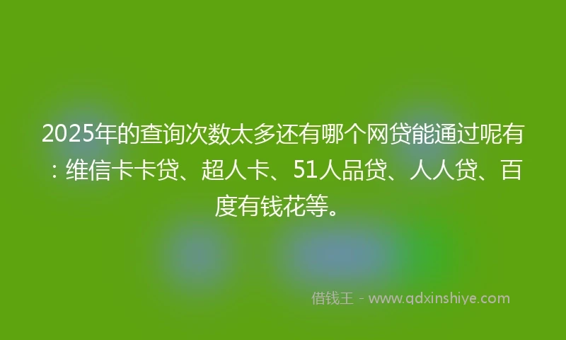 2025年的查询次数太多还有哪个网贷能通过呢有：维信卡卡贷、超人卡、51人品贷、人人贷、百度有钱花等。