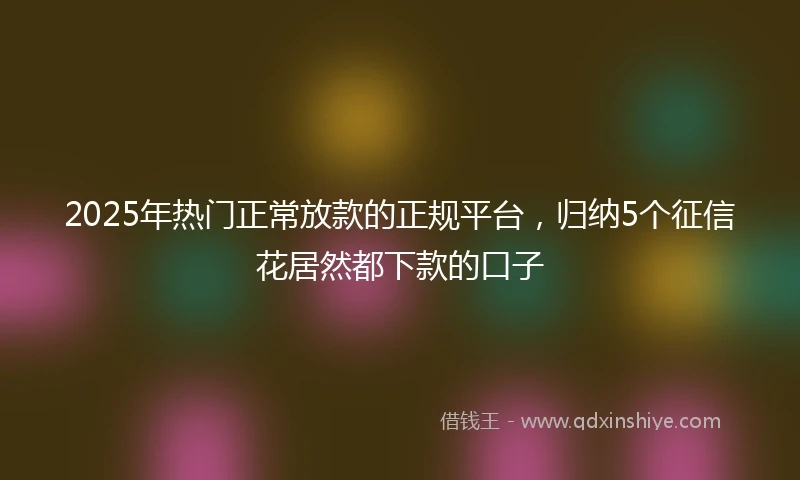 2025年热门正常放款的正规平台，归纳5个征信花居然都下款的口子