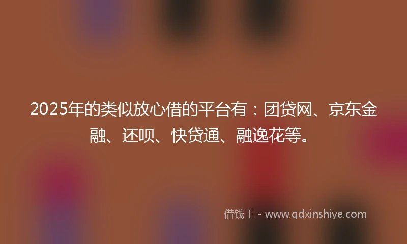 2025年的类似放心借的平台有：团贷网、京东金融、还呗、快贷通、融逸花等。