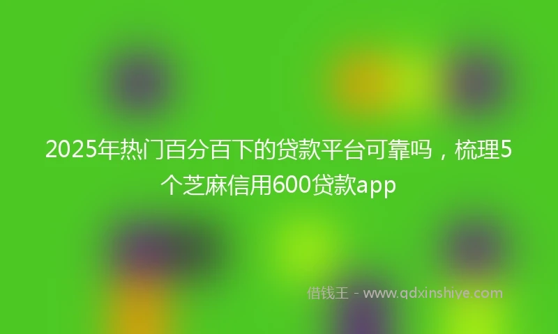 2025年热门百分百下的贷款平台可靠吗，梳理5个芝麻信用600贷款app