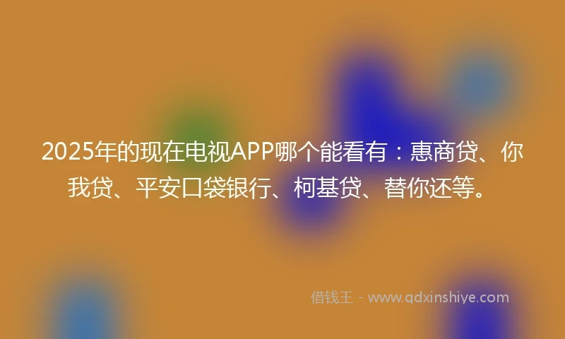 2025年的现在电视APP哪个能看有：惠商贷、你我贷、平安口袋银行、柯基贷、替你还等。