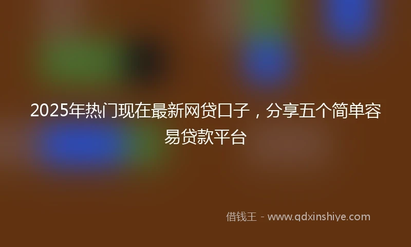2025年热门现在最新网贷口子，分享五个简单容易贷款平台