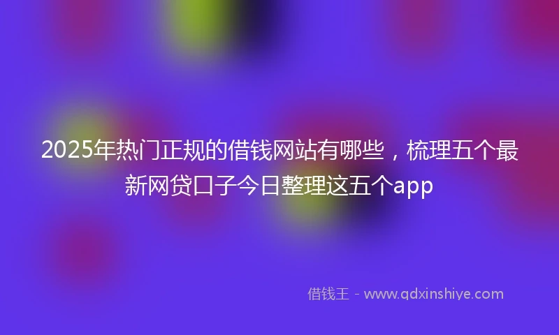 2025年热门正规的借钱网站有哪些，梳理五个最新网贷口子今日整理这五个app